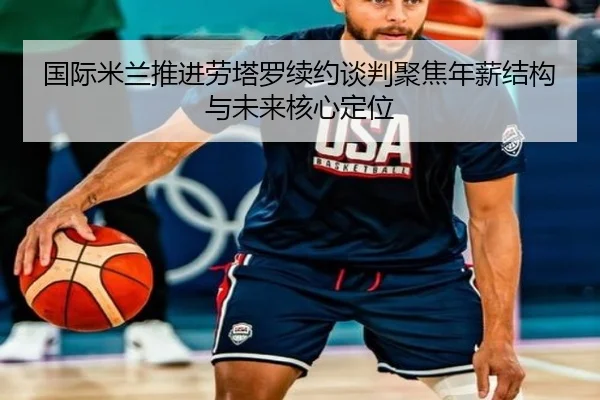 国际米兰推进劳塔罗续约谈判聚焦年薪结构与未来核心定位 | kaiyun