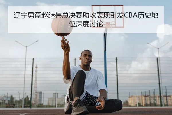 辽宁男篮赵继伟总决赛助攻表现引发CBA历史地位深度讨论（kaiyun）