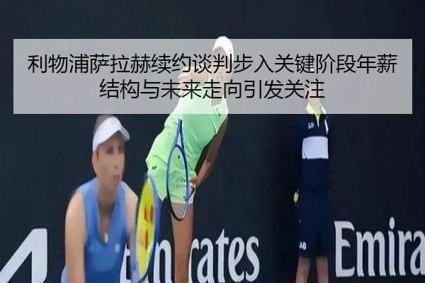 利物浦萨拉赫续约谈判步入关键阶段年薪结构与未来走向引发关注（kaiyun）