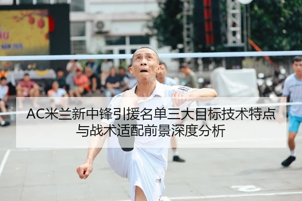 AC米兰新中锋引援名单三大目标技术特点与战术适配前景深度分析 | kaiyun