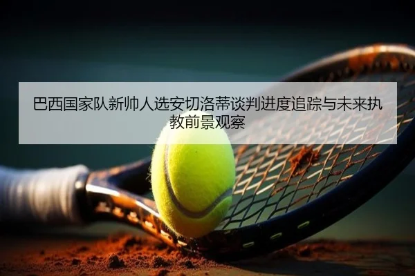 巴西国家队新帅人选安切洛蒂谈判进度追踪与未来执教前景观察 | kaiyun
