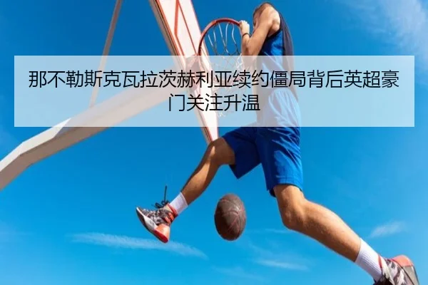 那不勒斯克瓦拉茨赫利亚续约僵局背后英超豪门关注升温 | kaiyun