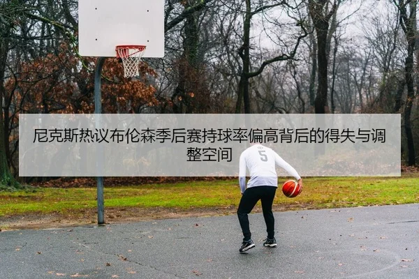 尼克斯热议布伦森季后赛持球率偏高背后的得失与调整空间 | kaiyun