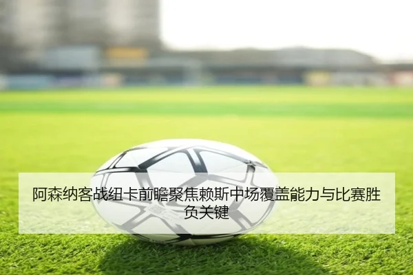 阿森纳客战纽卡前瞻聚焦赖斯中场覆盖能力与比赛胜负关键（kaiyun）